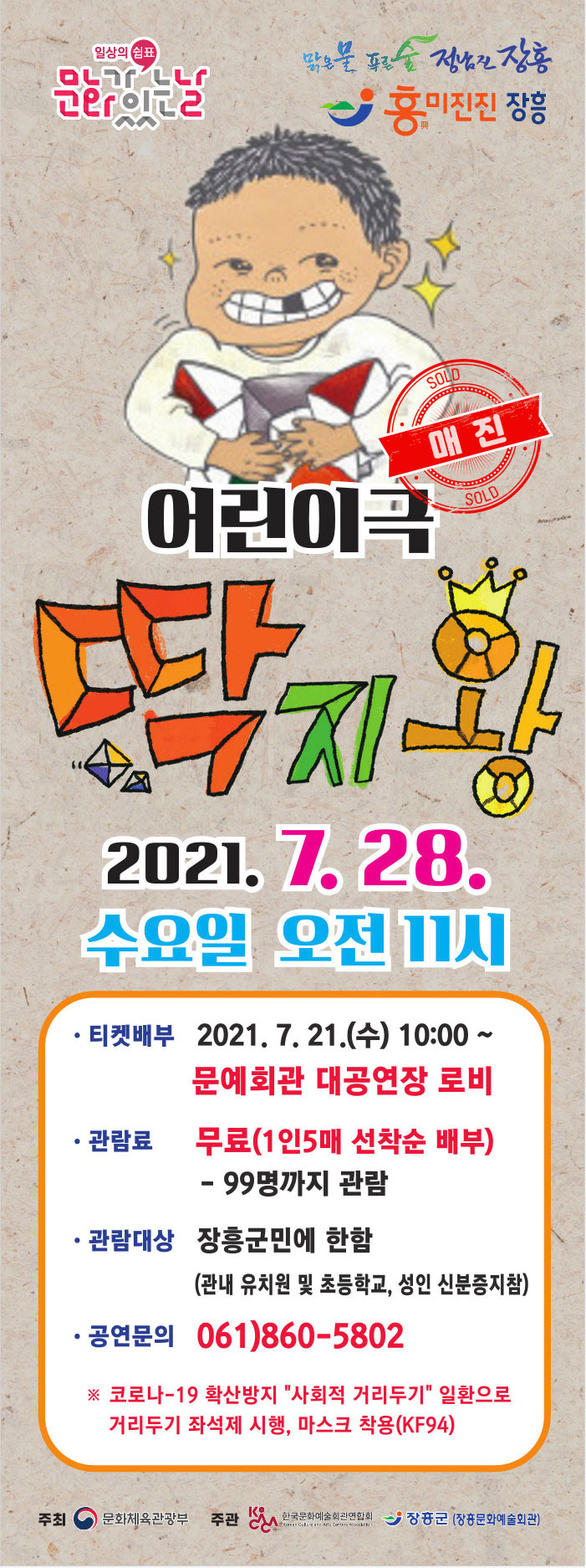 어린이극 딱지왕 2021. 7. 28. 수요일 오전 11시  · 티켓배부 2021. 7. 21. (수) 10:00 ~ 문예회관 대공연장 로비  · 관람료 무료(1인 5매 선착순 배부) - 99명까지 관람 · 관람대상 장흥군민에 한함 (관내 유치원 및 초등학교, 성인 신분증 지참) · 공연문의 061-860-5802  ※ 코로나-19 확산방지 사회적 거리두기 일환으로 거리두기 좌석제 시행, 마스크 착용(kf94)  주최 : 문화체육관광부, 주관 : 한국문화예술회관연합회, 장흥군(장흥문화예술회관)