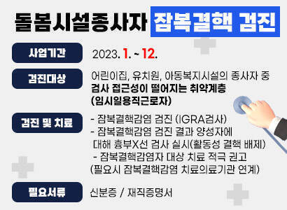   사업기간: 2023. 1. ~ 12.  검진대상     - 어린이집, 유치원, 아동복지시설의 종사자 중 검사 접근성이 떨어지는 취약계층(임시일용직근로자)  검진 및 치료    - 잠복결핵감염 검진 (IGRA검사)    - 잠복결핵감염 검진 결과 양성자에 대해 흉부X선 검사 실시(활동성 결핵 배제)     - 잠복결핵감염자 대상 치료 적극 권고(필요시 잠복결핵감염 치료의료기관 연계)   필요서류    - 신분증    - 재직증명서