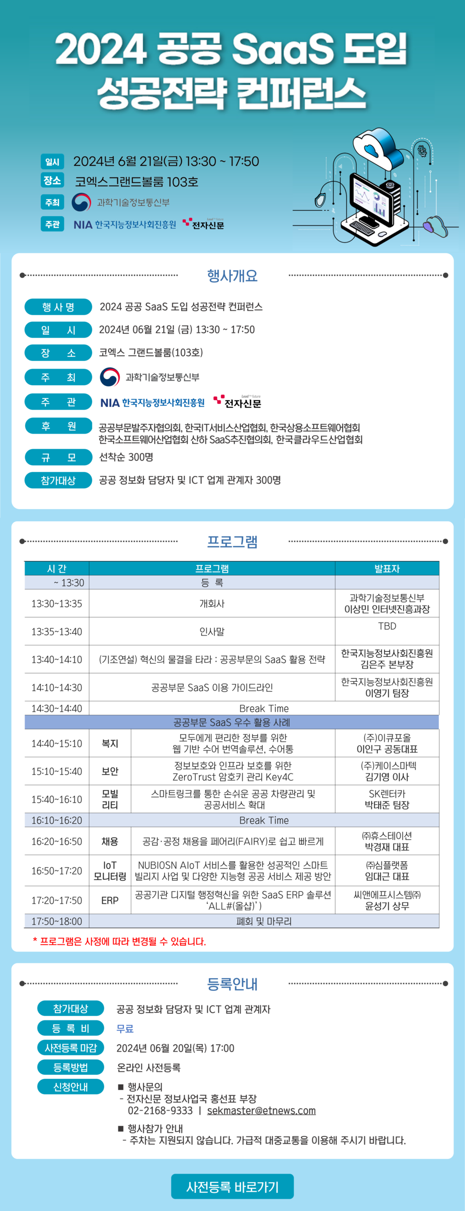 2024 공공 SaaS 도입 성공전략 컨퍼런스
일시 : 2024년 6월 21일(금) 13:30 ~ 17:50
장소 : 코엑스 그랜드볼룸 103호
주최 : 과학기술정보통신부
주관 : NIA 한국지능정보사회진흥원, 전자신문

[행사개요]
행사명 : 2024년 공공 SasS 도입 성공전략 컨퍼런스
일시 : 2024년 06년 21일 (금) 13:0 ~ 17:50
장소 : 코엑스 그랜드볼룸 (103호)
주최 : 과학기술정보통신부
주관 : NIA 한국지능정보사회진흥원, 전자신문
후원 : 공공부문발주자협의회, 한국 IT 서비스 산업협회, 한국상용소프트웨어협회, 한국소프트웨어산업협회 산하 SaaS 추진협의회, 한국클라우드산업협회
규모 : 선착순 300명
참가대상 : 공공 정보화 담당자 및 ICT 업계 관계자 300명

[프로그램]
시간/ 프로그램 /발표자
~13:00 / 등록
13:30~13:35/개회사. 과학기술정보통신부 이상민 인터넷진흥과장
13:35~13:40/인사말/TBD
13:40~14:10/(기조연설) 혁신의 물결을 타라 : 공공부문의 SaaS 활용 전략 / 한국지능정보사회진흥원 김은주 본부장
14:10~14:30/공공부문 SaaS ㅣ용가이드 라인 / 한국징정보사회진흥원 이영기 팀장
14:30~14:40/Break Time
공공부문 SaaS 우수 활용 사례
14:40~15:10/복지/모두에게 편린한 정부를 위한 웹 기반 수어 번역 솔루션, 수어통 / (주) 이큐포올 이인구 공동대표
15:10~15:40/보안/정보보화와 인프라 보호를 위한 ZeroTrust 암호키 관리 Key 4C / (주) 케이스마텍 김기영 이사
15:40~16:10 /모빌리티/ 스마트링크를 통한 손쉬운 공공 차량관리 및 공공서비스 확대 / SK렌터카 박태준 팀장
16:10~16:20/Break Time
16:20~16:50/채용/공감,공정 채용을 페어리(FAIRY)로 쉽고 빠르게/(주)휴스테이션 박경재 대표
16:50~17:20/IoT모니터링/NUBIOSAN AloT 서비스를 활용한 성공적인 스마트 빌리지 사업 및 다양한 지능형 공공 서비스 제공 방안/ (주)심플랫폼 임대근 대표
17:20~17:50/ERP/공공기관 디지털 행정혁신을 위한 SaaS ERP 솔루션 ALL#(올샵)/씨앤에프시스템(주) 윤성기 상무
17:50~18:00/폐회 및 마무리

[등록안내]
참가대상 : 공공정보화 담당자 및 ICT 업계 관계자
등록비 : 무료
사전등록 마감 : 2024년 06월 20일(목) 17:00
등록방법 : 온라인 사전등록
신청안내 :  행사문의 - 전자신문 정보사업국 홍선표 부장 02-2168-9333 | sekmaster@etnews.com / 행사 참가 안내 - 주차는 지원되지 않습니다. 가급적 대중교통을 이용해 주시기 바랍니다.

사전등록 바로가기