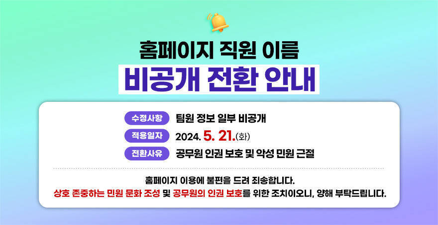 홈페이지 직원 이름 비공개 전환 안내 적용일자 : 2024. 5.21(화) 전환사유 : 공무원 인권 보호 및 악성 민원 근절 직원조회 : 통합검색창에 업무명 또는 부서, 팀명 검색 홈페이지 이용에 불편을 드려 죄송합니다. 상호 존중하는 민원 문화 조성 및 공무원의 인권 보호를 위한 조치이오니, 양해 부탁드립니다.