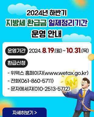 2024년 하반기 지방세 환급금 일제정리기간 운영 안내 ·운영기간:2024. 8. 19.(월) ~ 10. 31.(목) ·환급신청 - 위택스 홈페이지(www.wetax.go.kr) - 전화(061-860-5711) - 문자메세지(010-2513-5712) 자세히보기