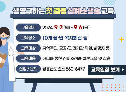 생명구하는 첫 걸음 심폐소생술 교육 - 교육일시 : 2024. 9. 2.(월) ~ 9. 6.(금) - 교육장소 : 각 읍,면 다목적회관 - 교육대상 : 지역주민, 공공/민간기관 직원, 희망자 등 - 교육내용 : 애니를 통한 심폐소생술 이론교육 및 실습 - 신청/문의 : 장흥군보건소 860-6477 교육일정 보기