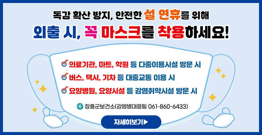 독감 확산 방지, 안전한 설 연휴를 위해 외출 시, 꼭 마스크를 착용하세요! -의료기관, 마트, 학원 등 다중이용시설 방문 시 -버스, 택시, 기차 등 대중교통 이용 시 -요양병원, 요양시설 등 감염취약시설 방문 시 장흥군보건소(감염병대응팀 061-860-6433) 자세히보기