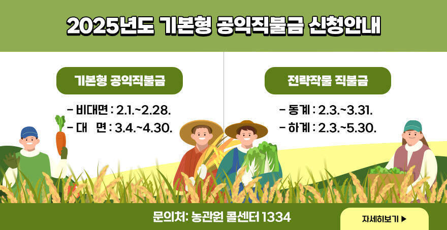 2025년도 기본형 공익직불금 신청안내 2025년도 기본형 공익직불금 신청안내 -기본형 공익직불금 (비대면 2.1.~2.28.)(대 면 3.4.~4.30.) -전략작물 직불금 (동계 2.3.~3.31.)(하계 2.3.~5.30.) 문의처: 농관원 콜센터 1334 자세히보기