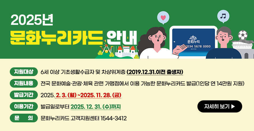 2025년 문화누리카드 안내 지원대상:6세 이상 기초생활수급자 및 차상위계층 (2019.12.31.이전 출생자) 지원내용:전국 문화예술·관광·체육 관련 가맹점에서 이용 가능한 문화누리카드 발급(1인당 연 14만원 지원) 발급기간:2025. 2. 3. (월) ~2025. 11. 28. (금) 이용기간:발급일로부터 2025. 12. 31. (수)까지 문의:문화누리카드 고객지원센터 1544-3412  자세히보기