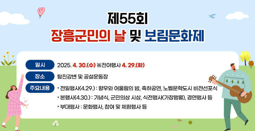 제55회 장흥군민의 날 및 보림문화제 ○ 일시 : 2025. 4. 30.(수) ※전야행사 4. 29.(화) ○ 장소 : 탐진강변 및 공설운동장 ○ 주요내용 - 전일행사(4.29.) : 향우와 어울림의 밤, 축하공연, 노벨문학도시 비전선포식 - 본 행 사(4.30.) : 기념식, 군민의상 시상, 식전행사(가장행렬), 경연행사 등 - 부대행사 : 문화행사, 참여 및 체험행사 등