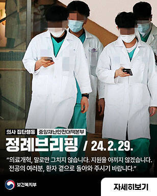 의사집단행동 중앙재난안전대책본부 정례브리핑 24.2.29 의료개혁, 말로만 그치지 않습니다. 지원을 아끼지 않겠습니다. 전공의 여러분, 환자 곁으로 돌아와 주시기 바랍니다. 자세히보기 / 보건복지부