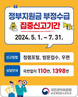 정부지원금 부정수급 집중신고기간 2024. 5. 1 ~ 7. 31. 신고방법 청렴포털, 방문접수, 우편 상담안내 국번없이 110번, 1398번 국민권익위원회 공공재정환수관리과