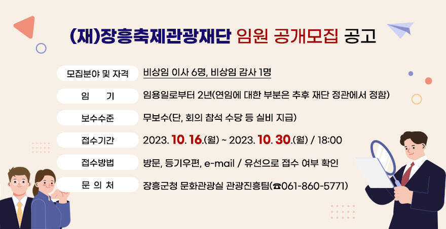 (재)장흥축제관광재단 임원 공개모집 공고(재)장흥축제관광재단 임원 공개모집 공고 1. 모집분야 및 자격:비상임 이사 : 6명,비상임 감사 : 1명 2. 임    기 : 임용일로부터 2년(연임에 대한 부분은 추후 재단 정관에서 정함) 3. 보수수준 : 무보수(단, 회의 참석 수당 등 실비 지급) 4. 접수기간 : 2023. 10. 16.(월) ~ 2023. 10. 30.(월) / 18:00 5.접수방법 : 방문, 등기우편, e-mail / 유선으로 접수 여부 확인  ※ 문의처 : 장흥군청 문화관광실 관광진흥팀(☎061-860-5771)