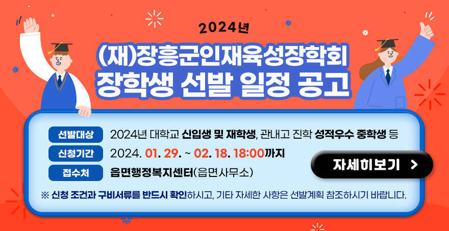 2024년 (재)장흥군인재육성장학회 장학생 선발 일정 공고 1. 선발대상: 2024년 대학교 신입생 및 재학생, 관내고 진학 성적우수 중학생 등 2. 신청기간: 2024. 01. 29. ~ 2024. 2. 18. 18:00까지 3. 접 수 처 : 읍면행정복지센터(읍면사무소) ※ 신청 조건과 구비서류를 반드시 확인하시고, 기타 자세한 사항은 선발계획 참조하시기 바랍니다. 자세히보기