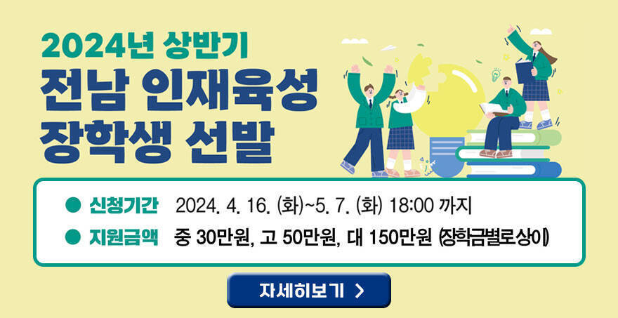 2024년 상반기 전남인재육성 장학생 선발 신청기간 : 2024. 4. 16.(화) ~ 5. 7.(화) 18:00까지 지원금액 : 중 30만원, 고 50만원, 대 150만원 (장학금별로상이) 자세히보기