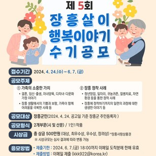 제5회 장흥살이행복이야기 수기 공모 접수기간 2024.4.24(수)~6.7(금) 공모주제 1.가족의 소중한 가치 -결혼, 임신, 출생, 자녀양육, 다자녀 다문화 가정이야기 -장흥생활에서의 기쁨과 보람, 가족이 함께 어려움을 극복한 사례 등 2. 장흥정착사례 -청년창업, 일자리, 귀농귀촌, 질병치료, 자연환경 등을 통한 정착사례 -장흥에 정착하기까지의 일련의 과정에 대한 생생한 이야기 등 / 공모대상 장흥군민(2024.4.24 공고일 기준 장흥군 주민등록자) / 공모형식 2개 부문(시 및 산문) /1인1작품 / 시상금 총 상금 500만원(대상, 최우수상, 우수상, 장려상) ＊장흥사랑상품권 ※시상규모는 심사결과에 따라 변동가능 / 응모방법 -제출기한 : 2024.6.7(금) 18:00까지 이메일도착분에 한해 유효 -제출방법:이메일 제출(kkk922@korea.kr)