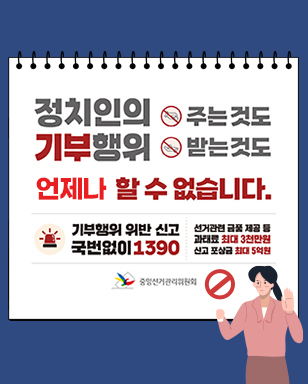 정치인의 주는것도 기부행위 받는것도 언제나 할 수 없습니다. 기부행위 위반 신고 국번없이 1390 선거관련 금품제공 과태료 최대3천만원 신고 포상금 최대 5억원 중앙선거관리위원회