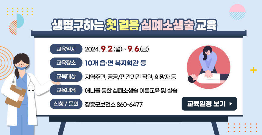 생명구하는 첫 걸음 심폐소생술 교육 - 교육일시 : 2024. 9. 2.(월) ~ 9. 6.(금) - 교육장소 : 각 읍,면 다목적회관 - 교육대상 : 지역주민, 공공/민간기관 직원, 희망자 등 - 교육내용 : 애니를 통한 심폐소생술 이론교육 및 실습 - 신청/문의 : 장흥군보건소 860-6477 교육일정 보기