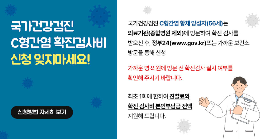 국가건강검진 C형간염 항체 양성자 (56세)는 의료기관 (종합병원 제외)에 방문하여 확진 검사를 받으신 후, 정부24 (www.gov.kr) 또는 가까운 보건소 방문을 통해 신청. 가까운 병·의원에 방문 전 확진검사 실시 여부를 확인해 주시기 바랍니다. 최초 1회에 한하여 진찰료와 확진 검사비 본인부담금 전액 지원해드립니다. 신청방법 자세히보기