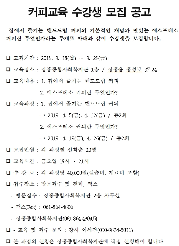 커피교육 수강생 모집 공고     집에서 즐기는 핸드드립 커피의 기본적인 개념과 맛있는 에스프레소    커피란 무엇인가라는 주제로 아래와 같이 수강생을 모집합니다.     모집기간 : 2019. 3. 18(월) ∼ 3. 29(금)    교육장소 : 장흥종합사회복지관 1층 / 장흥읍 흥성로 37-24    교육내용 : 1. 집에서 즐기는 핸드드립 커피                2. 에스프레소 커피란 무엇인가?    교육과정 : 1. 집에서 즐기는 핸드드립 커피                 → 2019. 4. 5(금), 4. 12(금) / 총2회                2. 에스프레소 커피란 무엇인가?                → 2019. 4. 19(금), 4. 26(금) / 총2회    모집인원 : 각 과정별 선착순 20명    교육시간 : 금요일 19시 ~ 21시     수 강 료 : 각 과정당 40,000원(실습비, 재료비 포함)    접수장소 : 방문접수 및 전화, 팩스     - 방문접수 : 장흥종합사회복지관 2층 사무실     - 팩스(Fax) : 061-864-4806     - 장흥종합사회복지관(061-864-4804,5)    - 교육 및 접수 문의 : 강사 이세건     본 과정의 신청은 장흥종합사회복지관에 직접 신청해야 합니다.